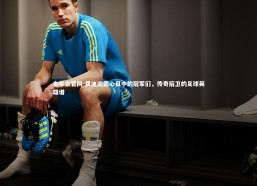 金年会官网-费迪南德心目中的冠军们，传奇后卫的足球英雄谱