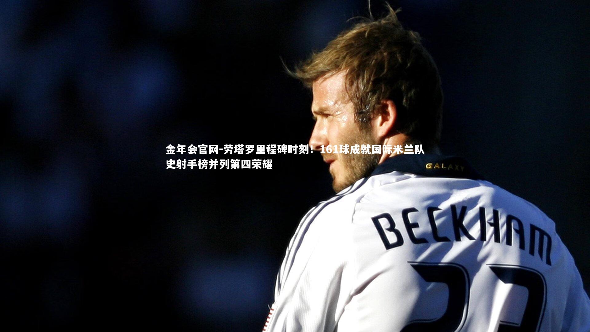 劳塔罗里程碑时刻！161球成就国际米兰队史射手榜并列第四荣耀
